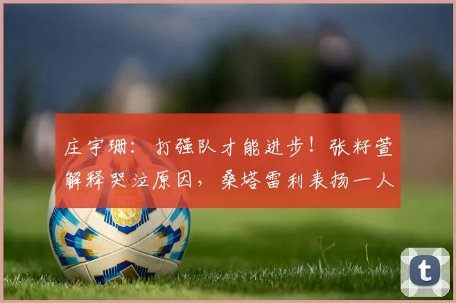 庄宇珊：打强队才能进步！张籽萱解释哭泣原因，桑塔雷利表扬一人