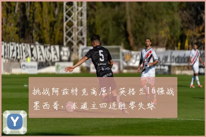 挑战阿兹特克高原！英格兰16强战墨西哥，东道主四连胜零失球