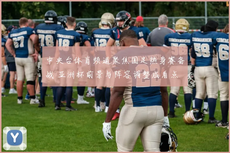 中央台体育频道聚焦国足热身赛备战 亚洲杯前景与阵容调整成看点