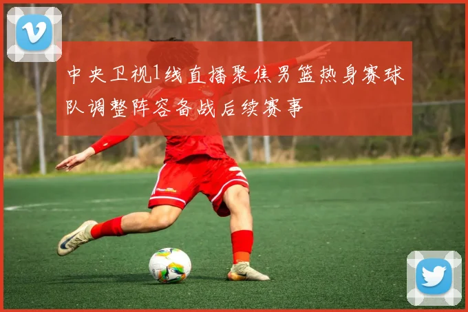 中央卫视1线直播聚焦男篮热身赛球队调整阵容备战后续赛事