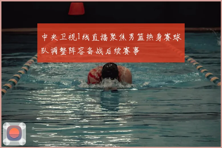 中央卫视1线直播聚焦男篮热身赛球队调整阵容备战后续赛事