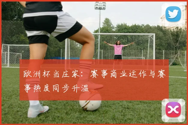 欧洲杯当庄家：赛事商业运作与赛事热度同步升温