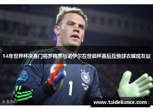 14年世界杯决赛门将罗梅罗与诺伊尔在世俱杯赛后互换球衣展现友谊