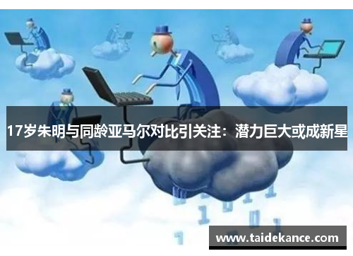 17岁朱明与同龄亚马尔对比引关注：潜力巨大或成新星